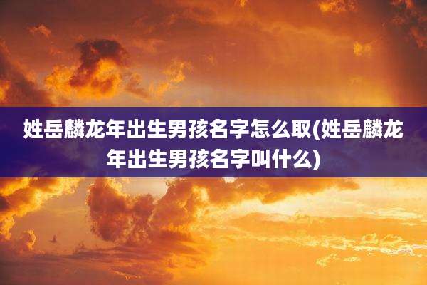 姓岳麟龙年出生男孩名字怎么取(姓岳麟龙年出生男孩名字叫什么)