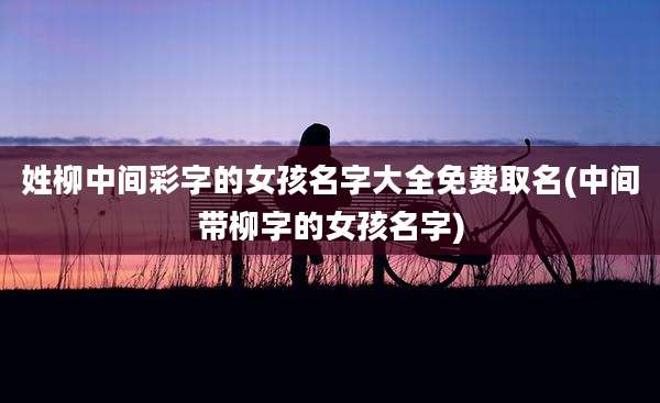 姓柳中间彩字的女孩名字大全免费取名(中间带柳字的女孩名字)