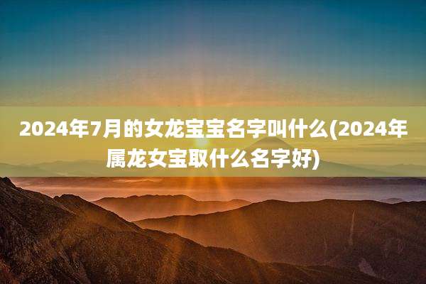 2024年7月的女龙宝宝名字叫什么(2024年属龙女宝取什么名字好)