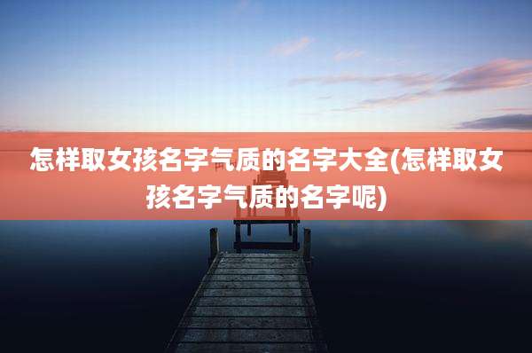 怎样取女孩名字气质的名字大全(怎样取女孩名字气质的名字呢)
