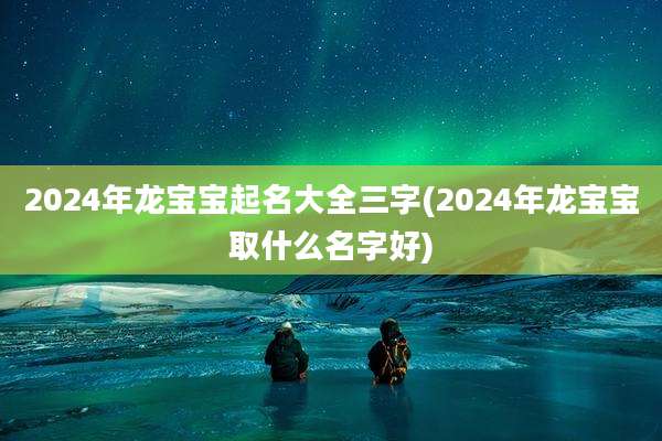 2024年龙宝宝起名大全三字(2024年龙宝宝取什么名字好)