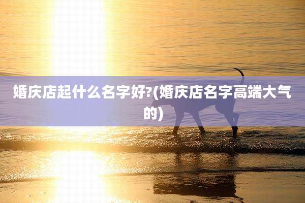 婚庆店起什么名字好?(婚庆店名字高端大气的)