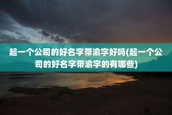 起一个公司的好名字带渝字好吗(起一个公司的好名字带渝字的有哪些)