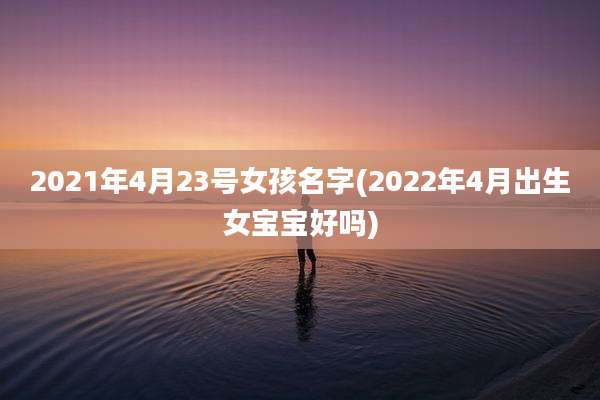 2021年4月23号女孩名字(2022年4月出生女宝宝好吗)