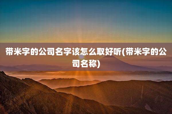 带米字的公司名字该怎么取好听(带米字的公司名称)