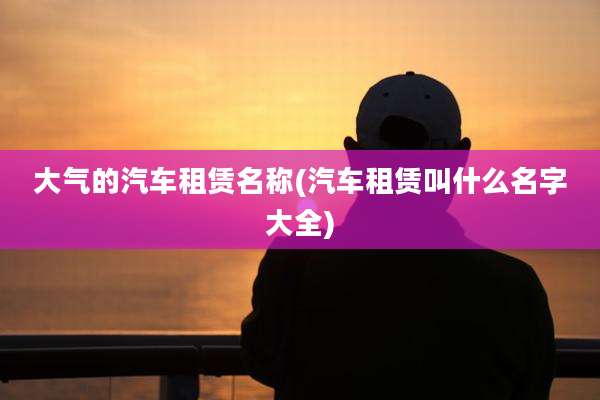 大气的汽车租赁名称(汽车租赁叫什么名字大全)