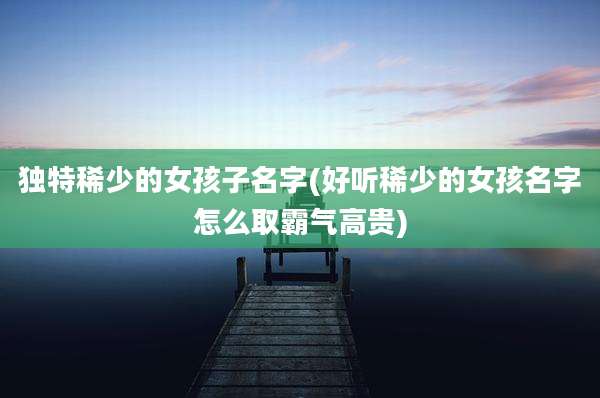 独特稀少的女孩子名字(好听稀少的女孩名字怎么取霸气高贵)