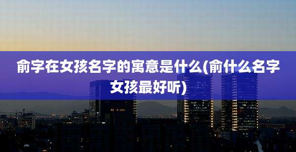 俞字在女孩名字的寓意是什么(俞什么名字女孩最好听)