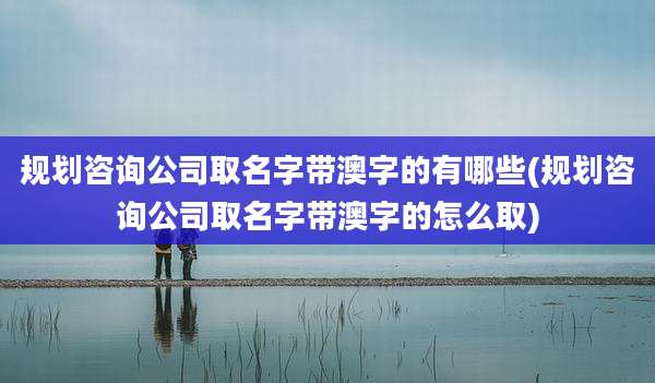 规划咨询公司取名字带澳字的有哪些(规划咨询公司取名字带澳字的怎么取)