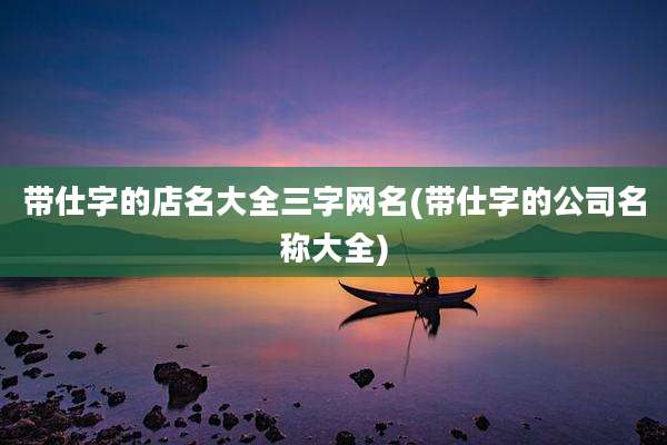 带仕字的店名大全三字网名(带仕字的公司名称大全)
