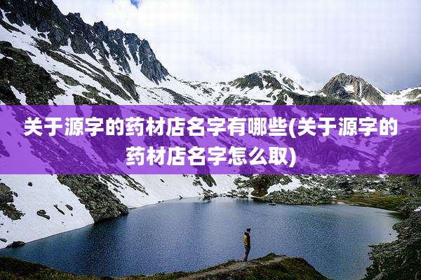 关于源字的药材店名字有哪些(关于源字的药材店名字怎么取)