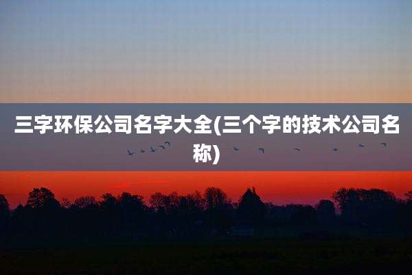 三字环保公司名字大全(三个字的技术公司名称)