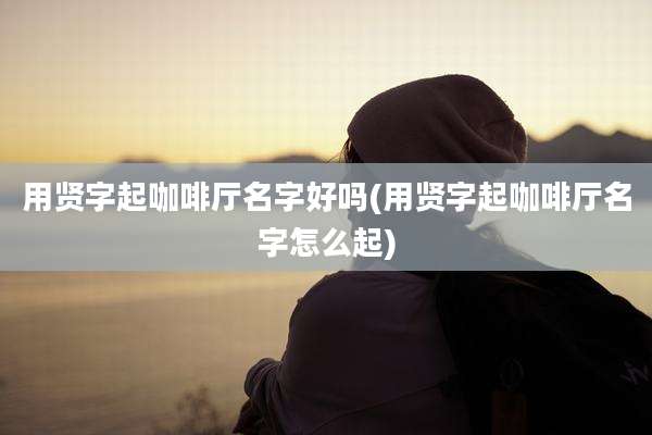 用贤字起咖啡厅名字好吗(用贤字起咖啡厅名字怎么起)