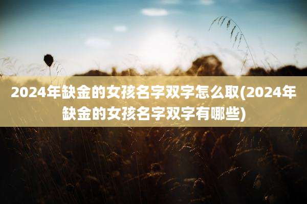 2024年缺金的女孩名字双字怎么取(2024年缺金的女孩名字双字有哪些)
