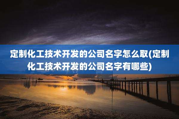 定制化工技术开发的公司名字怎么取(定制化工技术开发的公司名字有哪些)