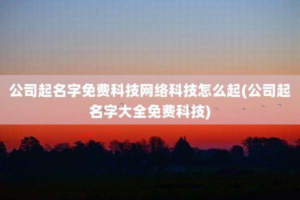 公司起名字免费科技网络科技怎么起(公司起名字大全免费科技)