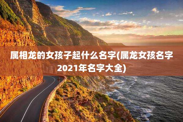 属相龙的女孩子起什么名字(属龙女孩名字2021年名字大全)