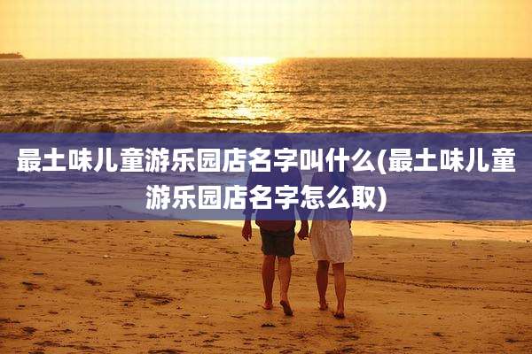最土味儿童游乐园店名字叫什么(最土味儿童游乐园店名字怎么取)