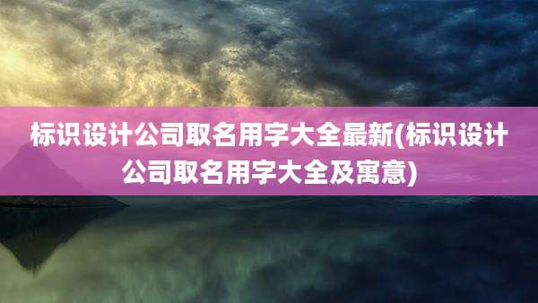 标识设计公司取名用字大全最新(标识设计公司取名用字大全及寓意)