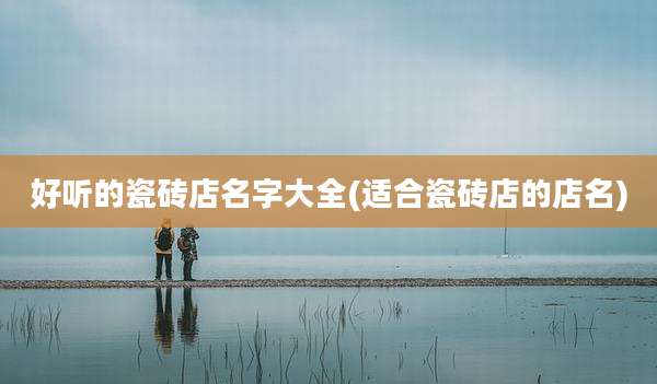 好听的瓷砖店名字大全(适合瓷砖店的店名)