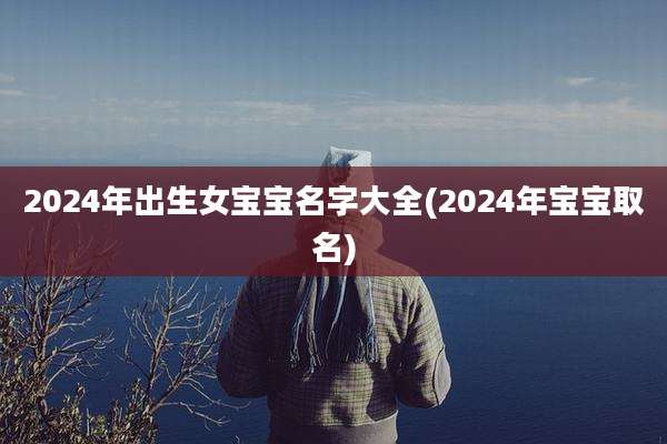 2024年出生女宝宝名字大全(2024年宝宝取名)