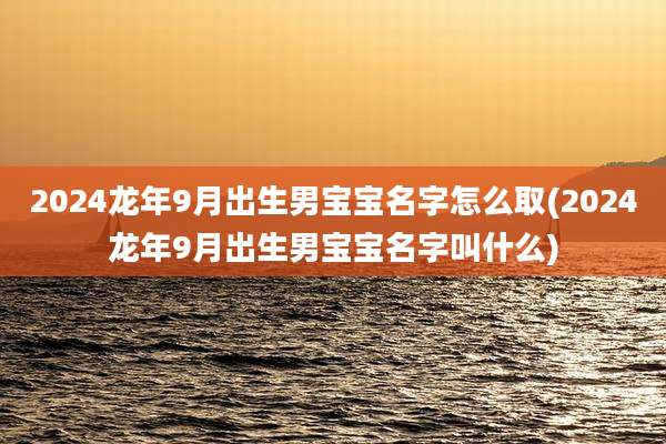 2024龙年9月出生男宝宝名字怎么取(2024龙年9月出生男宝宝名字叫什么)