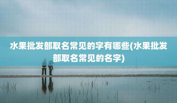 水果批发部取名常见的字有哪些(水果批发部取名常见的名字)