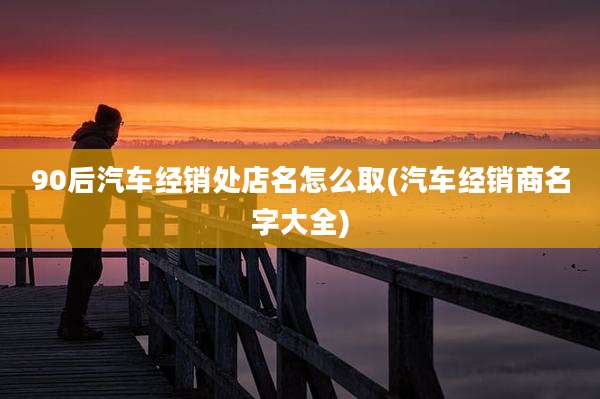 90后汽车经销处店名怎么取(汽车经销商名字大全)
