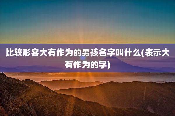 比较形容大有作为的男孩名字叫什么(表示大有作为的字)