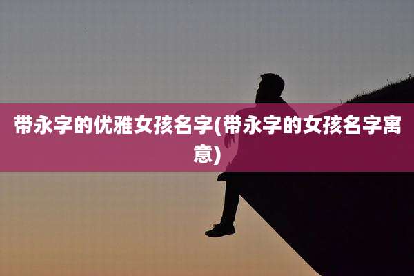 带永字的优雅女孩名字(带永字的女孩名字寓意)