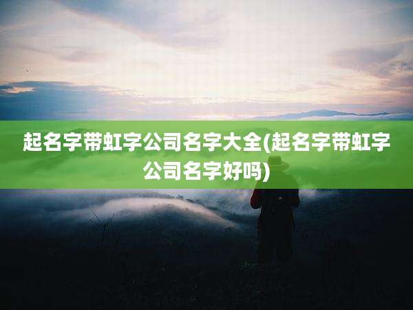 起名字带虹字公司名字大全(起名字带虹字公司名字好吗)