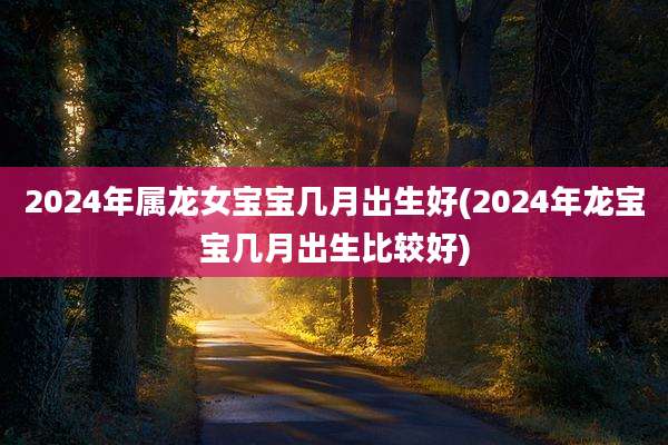 2024年属龙女宝宝几月出生好(2024年龙宝宝几月出生比较好)