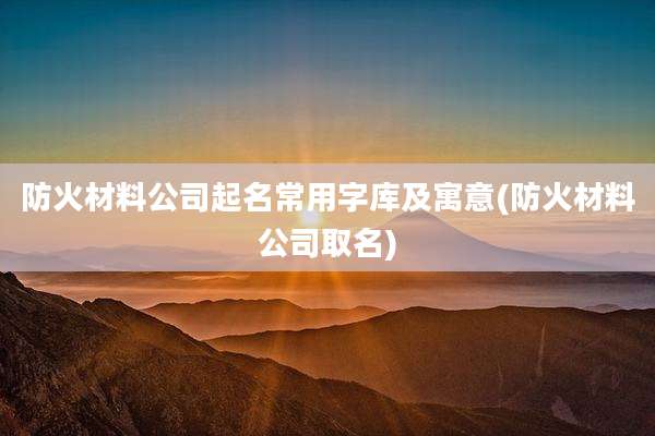 防火材料公司起名常用字库及寓意(防火材料公司取名)