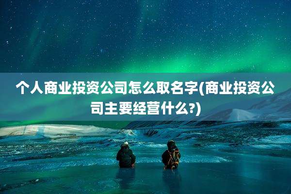 个人商业投资公司怎么取名字(商业投资公司主要经营什么?)