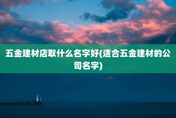 五金建材店取什么名字好(适合五金建材的公司名字)
