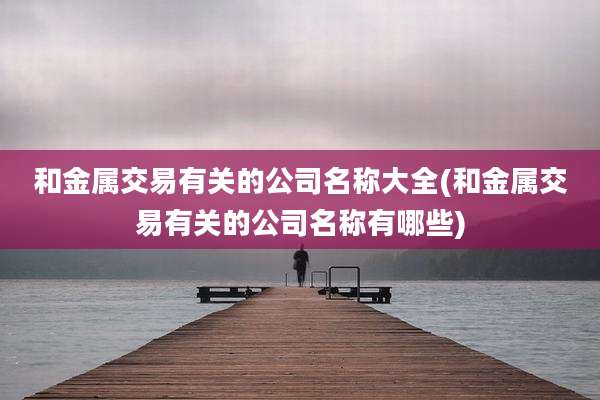 和金属交易有关的公司名称大全(和金属交易有关的公司名称有哪些)