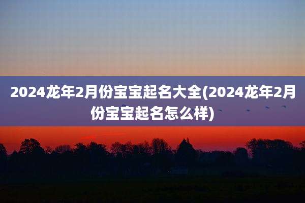2024龙年2月份宝宝起名大全(2024龙年2月份宝宝起名怎么样)