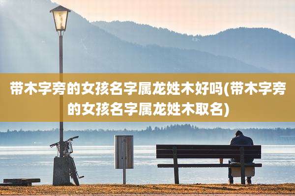 带木字旁的女孩名字属龙姓木好吗(带木字旁的女孩名字属龙姓木取名)