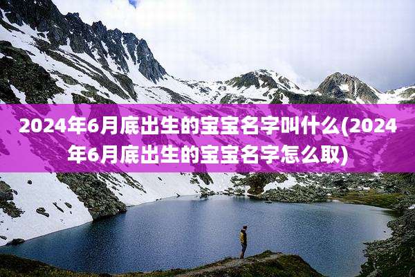 2024年6月底出生的宝宝名字叫什么(2024年6月底出生的宝宝名字怎么取)