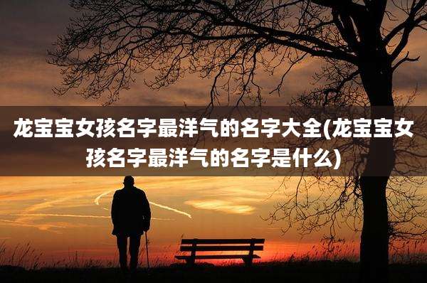 龙宝宝女孩名字最洋气的名字大全(龙宝宝女孩名字最洋气的名字是什么)
