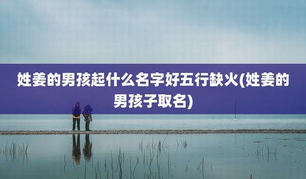 姓姜的男孩起什么名字好五行缺火(姓姜的男孩子取名)