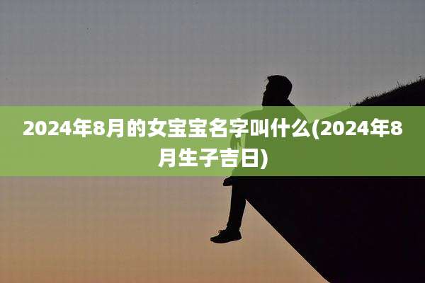 2024年8月的女宝宝名字叫什么(2024年8月生子吉日)