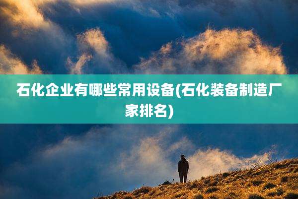 石化企业有哪些常用设备(石化装备制造厂家排名)