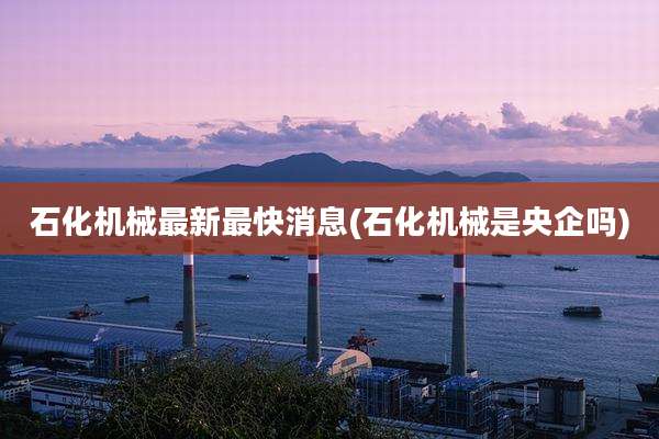 石化机械最新最快消息(石化机械是央企吗)