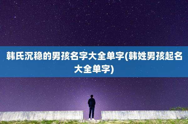 韩氏沉稳的男孩名字大全单字(韩姓男孩起名大全单字)