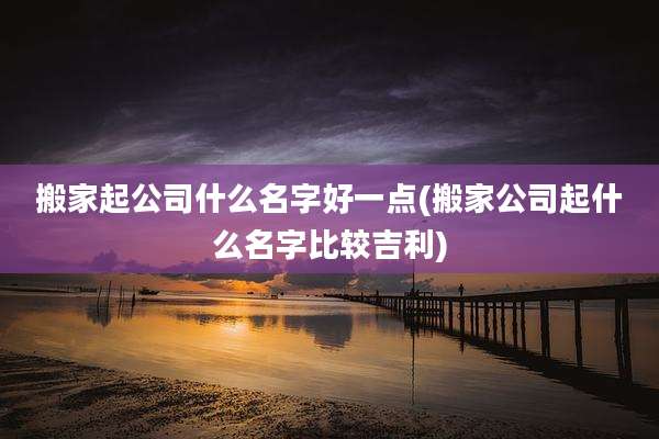 搬家起公司什么名字好一点(搬家公司起什么名字比较吉利)