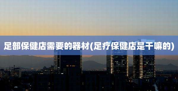 足部保健店需要的器材(足疗保健店是干嘛的)
