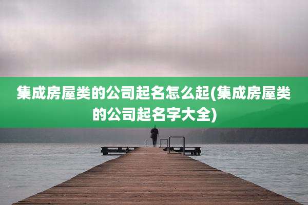集成房屋类的公司起名怎么起(集成房屋类的公司起名字大全)