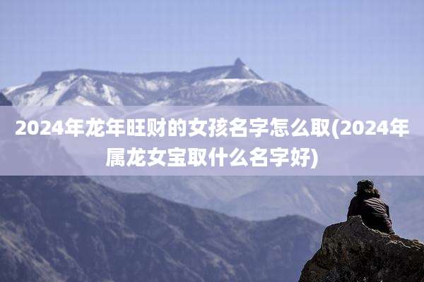 2024年龙年旺财的女孩名字怎么取(2024年属龙女宝取什么名字好)