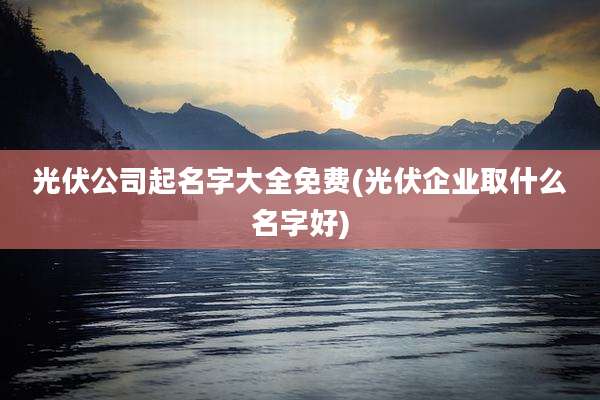 光伏公司起名字大全免费(光伏企业取什么名字好)